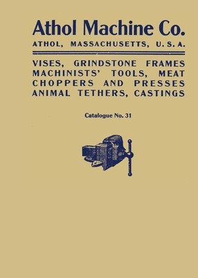 Athol Machine Co. Vises, Grindstone Frames, Machinists' Tools, Meat Choppers and Presses, Animal Tethers, Castings: Catalogue No. 31 Athol Machine Co. Vises, Grindstone Frames, Machinists' Tools, Meat Choppers and Presses, Animal Tethers, Castings: Catalogue No. 31