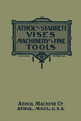 Athol and Starrett Vises, Machinery, and Fine Tools: Catalogue Number 34 Athol and Starrett Vises, Machinery, and Fine Tools: Catalogue Number 34