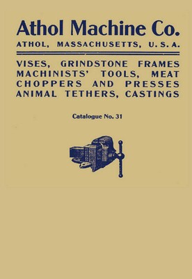 Athol Machine Co. Vises, Grindstone Frames, Machinists' Tools, Meat Choppers and Presses, Animal Tethers, Castings: Catalogue No. 31 Athol Machine Co. Vises, Grindstone Frames, Machinists' Tools, Meat Choppers and Presses, Animal Tethers, Castings: Catalogue No. 31