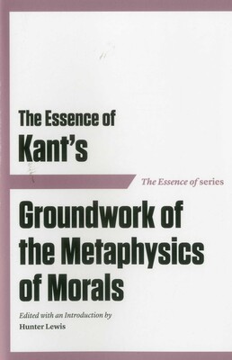 The Essence of Kant's Groundwork of the Metaphysics of Morals The Essence of Kant's Groundwork of the Metaphysics of Morals