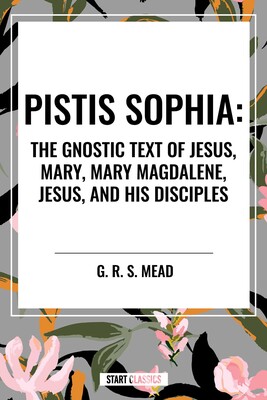Pistis Sophia: The Gnostic Text of Jesus, Mary, Mary Magdalene, Jesus, and His Disciples Pistis Sophia: The Gnostic Text of Jesus, Mary, Mary Magdalene, Jesus, and His Disciples