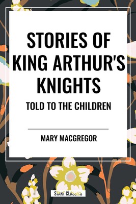 Stories of King Arthur's Knights Told to the Children by Mary MacGregor Stories of King Arthur's Knights Told to the Children by Mary MacGregor