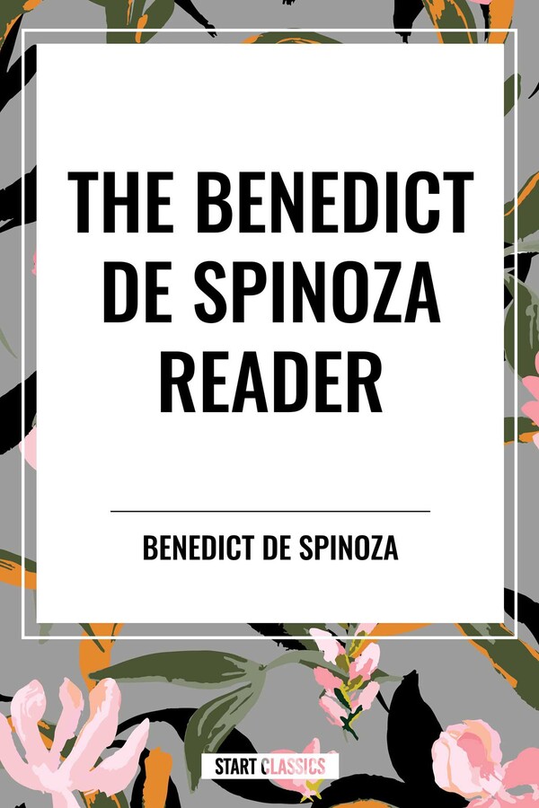 Benedict de Spinoza Reader: The Ethics, a Theologico-Political Treatise, on the Improvement of Understanding, Correspondence of Benedict de Spinoz