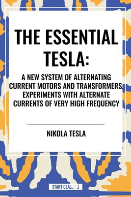 Essential Tesla: A New System of Alternating Current Motors and Transformers, Experiments with Alternate Currents of Very High Frequenc Essential Tesla: A New System of Alternating Current Motors and Transformers, Experiments with Alternate Currents of Very High Frequenc