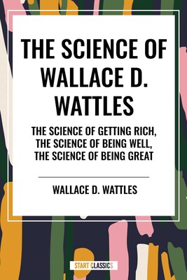 Science of Wallace D. Wattles: The Science of Getting Rich, The Science of Being Well, The Science of Being Great Science of Wallace D. Wattles: The Science of Getting Rich, The Science of Being Well, The Science of Being Great