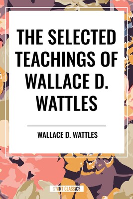 Selected Teachings of Wallace D. Wattles: The Science of Getting Rich, the Science of Being Well, the Science of Being Great Selected Teachings of Wallace D. Wattles: The Science of Getting Rich, the Science of Being Well, the Science of Being Great