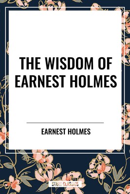 Wisdom of Earnest Holmes: The Science of Mind, Creative Mind and Success, Creative Mind Wisdom of Earnest Holmes: The Science of Mind, Creative Mind and Success, Creative Mind